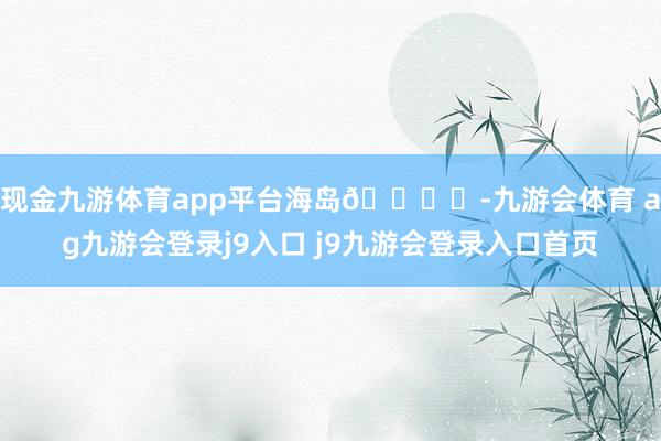 现金九游体育app平台海岛🏝️-九游会体育 ag九游会登录j9入口 j9九游会登录入口首页