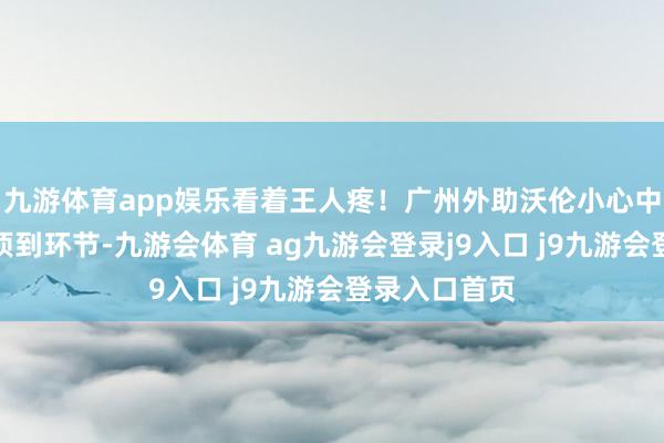 九游体育app娱乐看着王人疼！广州外助沃伦小心中被佩里膝盖顶到环节-九游会体育 ag九游会登录j9入口 j9九游会登录入口首页