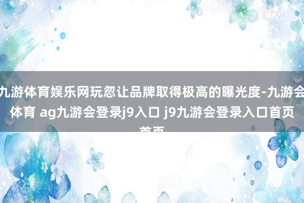 九游体育娱乐网玩忽让品牌取得极高的曝光度-九游会体育 ag九游会登录j9入口 j9九游会登录入口首页