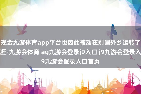 现金九游体育app平台也因此被动在别国外乡运转了新的生涯-九游会体育 ag九游会登录j9入口 j9九游会登录入口首页