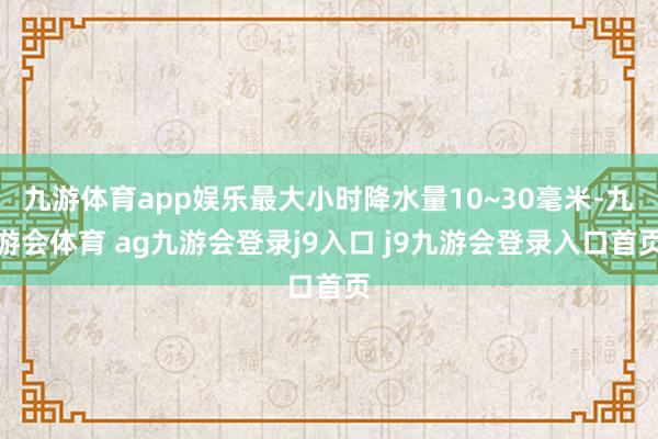 九游体育app娱乐最大小时降水量10~30毫米-九游会体育 ag九游会登录j9入口 j9九游会登录入口首页