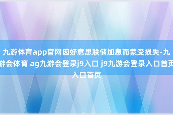 九游体育app官网因好意思联储加息而蒙受损失-九游会体育 ag九游会登录j9入口 j9九游会登录入口首页