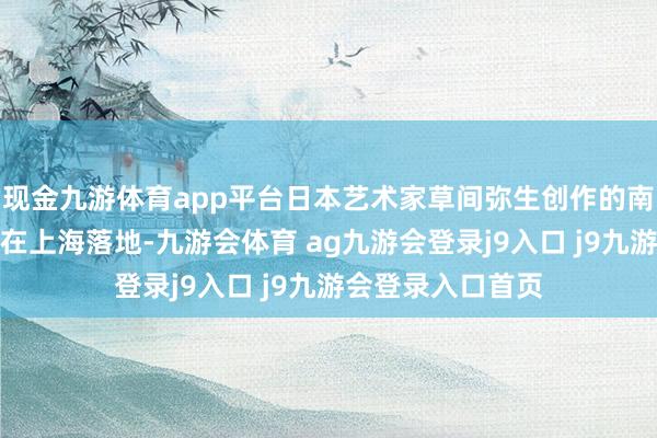 现金九游体育app平台日本艺术家草间弥生创作的南瓜雕饰亚洲首展在上海落地-九游会体育 ag九游会登录j9入口 j9九游会登录入口首页