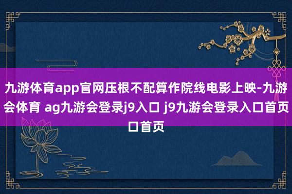 九游体育app官网压根不配算作院线电影上映-九游会体育 ag九游会登录j9入口 j9九游会登录入口首页