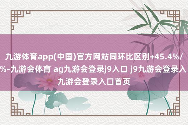 九游体育app(中国)官方网站同环比区别+45.4%/+40.8%-九游会体育 ag九游会登录j9入口 j9九游会登录入口首页