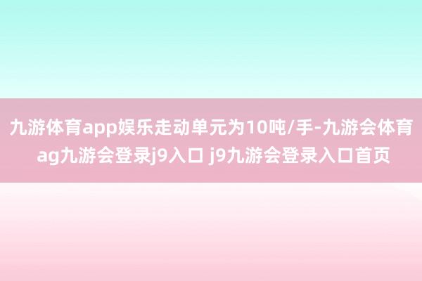 九游体育app娱乐走动单元为10吨/手-九游会体育 ag九游会登录j9入口 j9九游会登录入口首页