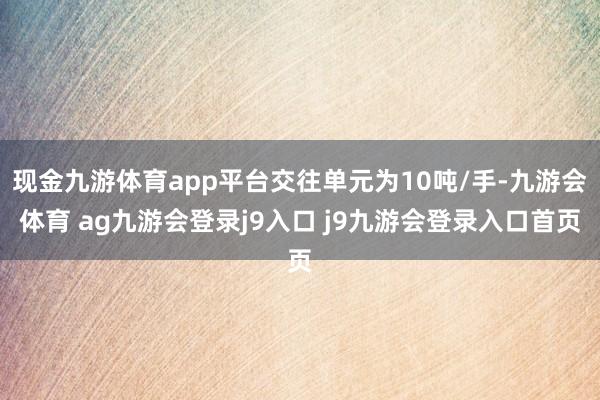 现金九游体育app平台交往单元为10吨/手-九游会体育 ag九游会登录j9入口 j9九游会登录入口首页