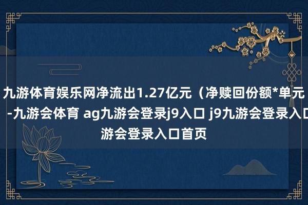 九游体育娱乐网净流出1.27亿元（净赎回份额*单元净值）-九游会体育 ag九游会登录j9入口 j9九游会登录入口首页