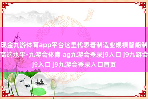 现金九游体育app平台这里代表着制造业规模智能制造和数字化的高端水平-九游会体育 ag九游会登录j9入口 j9九游会登录入口首页