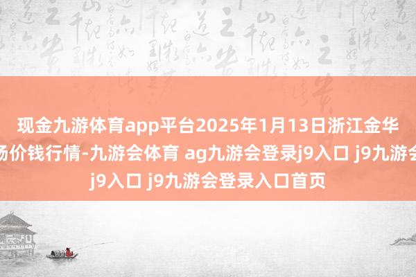 现金九游体育app平台2025年1月13日浙江金华农家具批发商场价钱行情-九游会体育 ag九游会登录j9入口 j9九游会登录入口首页